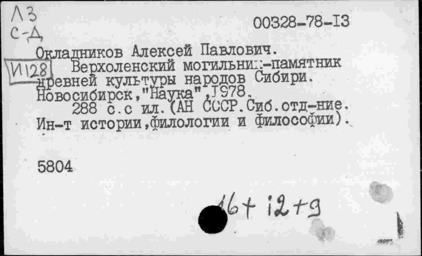 ﻿00328-78-13
C'A
Окладников Алексей Павлович.
\ynngT Верхоленский могильник-памятник
—Аревнеи культуры народов Сибири.
Новосибирск,’’Наука" JS78.
288 с.с ил.(АН СССР.Сиб.отд-ние.
Ин-т истории,филологии и философии).
5804
іХ-лз
